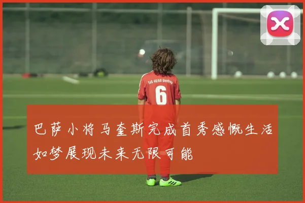 巴萨小将马奎斯完成首秀感慨生活如梦展现未来无限可能