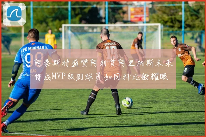 阿泰斯特盛赞阿利贾阿里纳斯未来将成MVP级别球员如同科比般耀眼