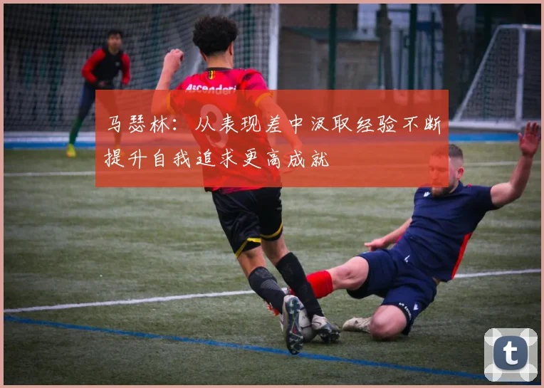 马瑟林：从表现差中汲取经验不断提升自我追求更高成就