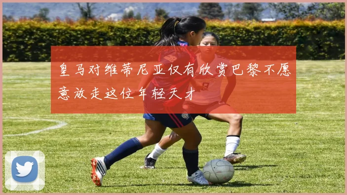 皇马对维蒂尼亚仅有欣赏巴黎不愿意放走这位年轻天才