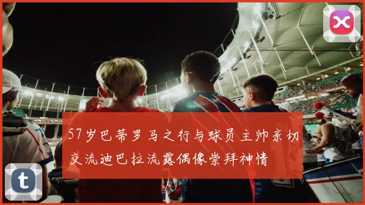 57岁巴蒂罗马之行与球员主帅亲切交流迪巴拉流露偶像崇拜神情