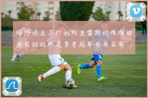 塔帅谈后卫对抗约克雷斯的艰难经历目标始终是争夺冠军而非亚军