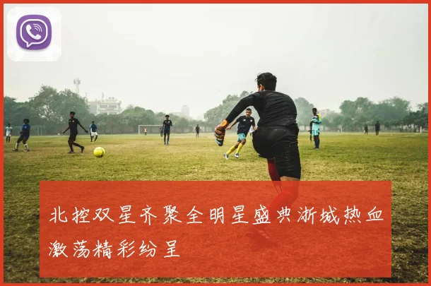 北控双星齐聚全明星盛典浙城热血激荡精彩纷呈