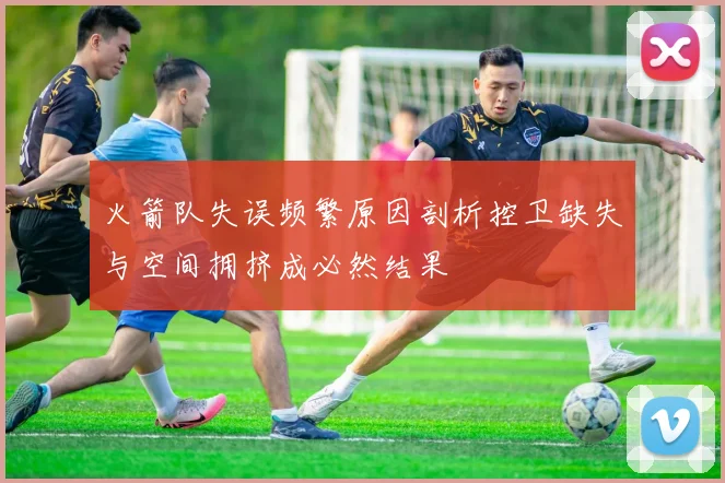 火箭队失误频繁原因剖析控卫缺失与空间拥挤成必然结果