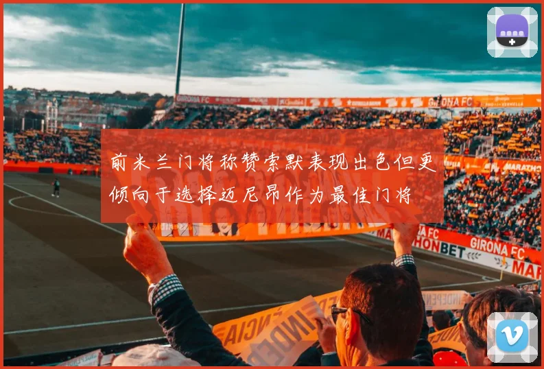 前米兰门将称赞索默表现出色但更倾向于选择迈尼昂作为最佳门将