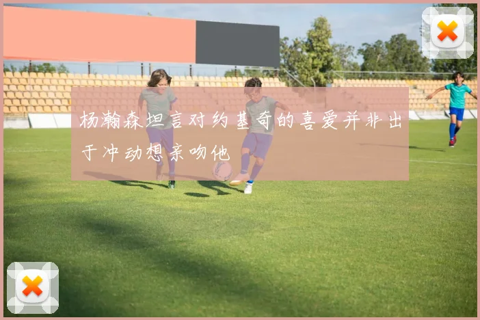 杨瀚森坦言对约基奇的喜爱并非出于冲动想亲吻他